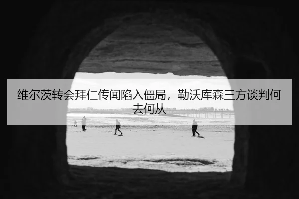 维尔茨转会拜仁传闻陷入僵局，勒沃库森三方谈判何去何从