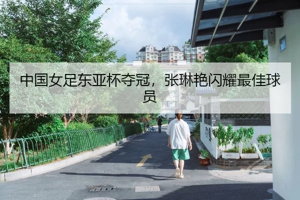 中国女足东亚杯夺冠，张琳艳闪耀最佳球员