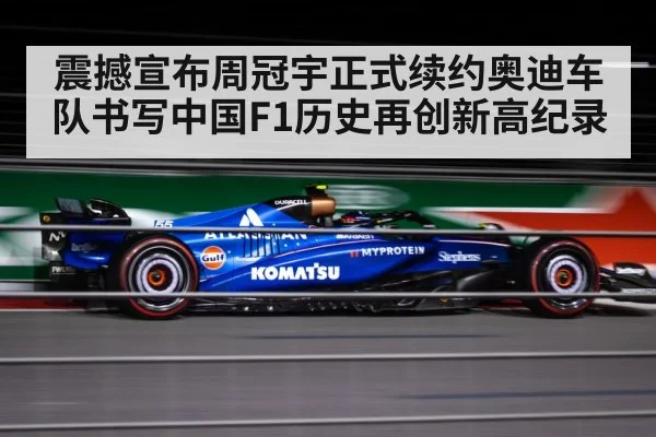 震撼宣布周冠宇正式续约奥迪车队书写中国F1历史再创新高纪录